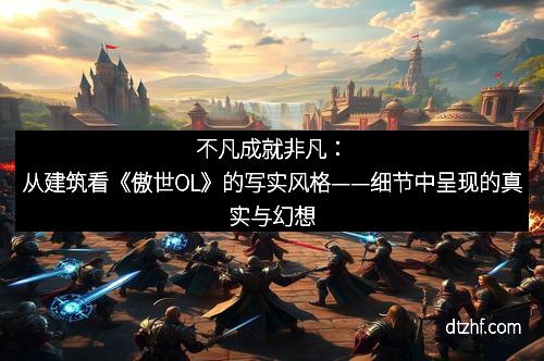 不凡成就非凡:从建筑看《傲世OL》的写实风格——细节中呈现的真实与幻想