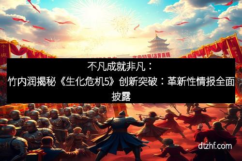 不凡成就非凡:竹内润揭秘《生化危机5》创新突破:革新性情报全面披露