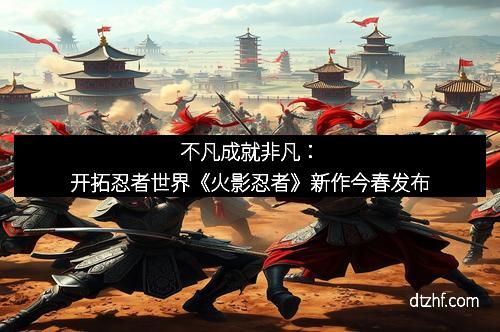 不凡成就非凡:开拓忍者世界《火影忍者》新作今春发布