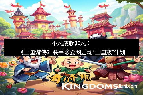 不凡成就非凡:《三国游侠》联手珍爱网启动“三国恋”计划