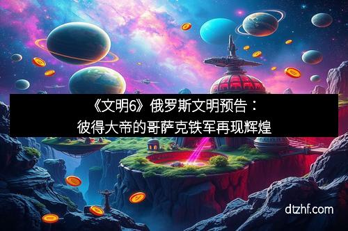 《文明6》俄罗斯文明预告:彼得大帝的哥萨克铁军再现辉煌